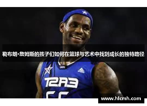 勒布朗·詹姆斯的孩子们如何在篮球与艺术中找到成长的独特路径