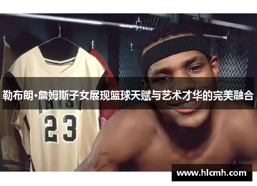 勒布朗·詹姆斯子女展现篮球天赋与艺术才华的完美融合