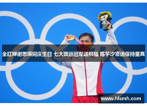 全红婵谢思埸同庆生日 七大奥运冠军送祝福 陈芋汐寄语保持童真