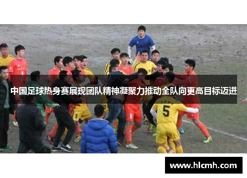 中国足球热身赛展现团队精神凝聚力推动全队向更高目标迈进