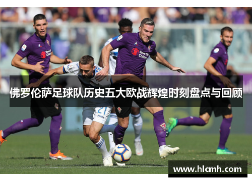 佛罗伦萨足球队历史五大欧战辉煌时刻盘点与回顾