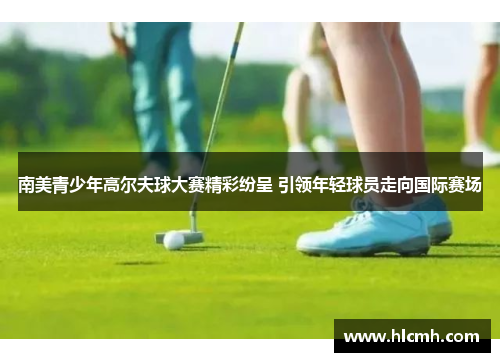 南美青少年高尔夫球大赛精彩纷呈 引领年轻球员走向国际赛场