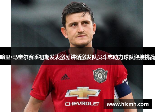 哈里·马奎尔赛季初期发表激励讲话激发队员斗志助力球队迎接挑战