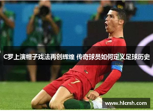 C罗上演帽子戏法再创辉煌 传奇球员如何定义足球历史