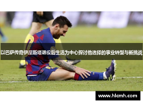 以巴萨传奇伊涅斯塔退役后生活为中心探讨他选择的事业转型与新挑战