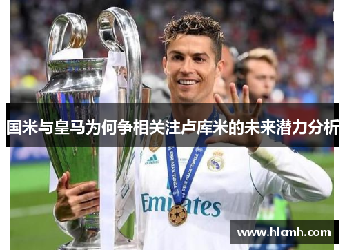 国米与皇马为何争相关注卢库米的未来潜力分析