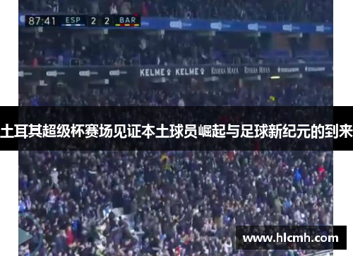 土耳其超级杯赛场见证本土球员崛起与足球新纪元的到来